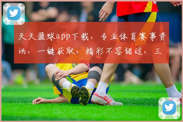 天天盈球app下载，专业体育赛事资讯，一键获取，精彩不容错过，三重福利等你来