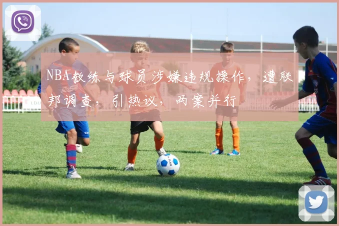 NBA教练与球员涉嫌违规操作，遭联邦调查，引热议，两案并行