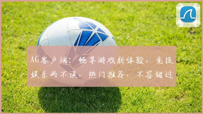 AG客户端：畅享游戏新体验，竞技娱乐两不误，热门推荐，不容错过