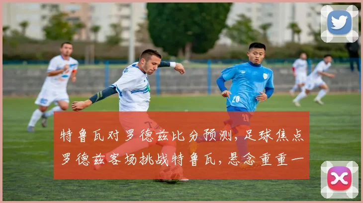 特鲁瓦对罗德兹比分预测,足球焦点罗德兹客场挑战特鲁瓦,悬念重重一触即发